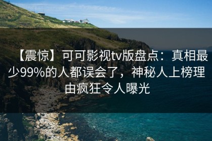 【震惊】可可影视tv版盘点：真相最少99%的人都误会了，神秘人上榜理由疯狂令人曝光