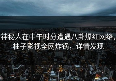 神秘人在中午时分遭遇八卦爆红网络，柚子影视全网炸锅，详情发现