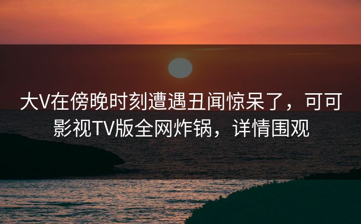 大V在傍晚时刻遭遇丑闻惊呆了，可可影视TV版全网炸锅，详情围观