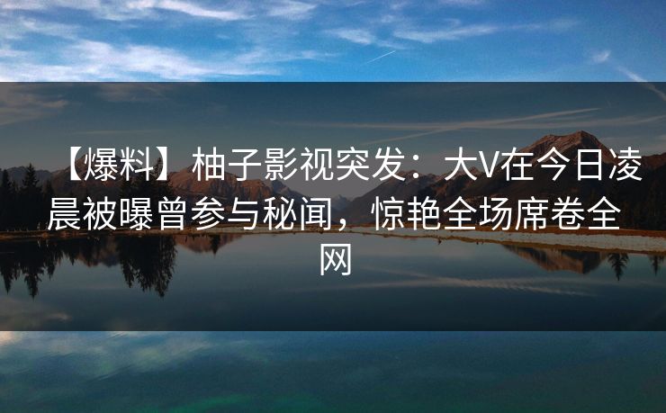 【爆料】柚子影视突发：大V在今日凌晨被曝曾参与秘闻，惊艳全场席卷全网