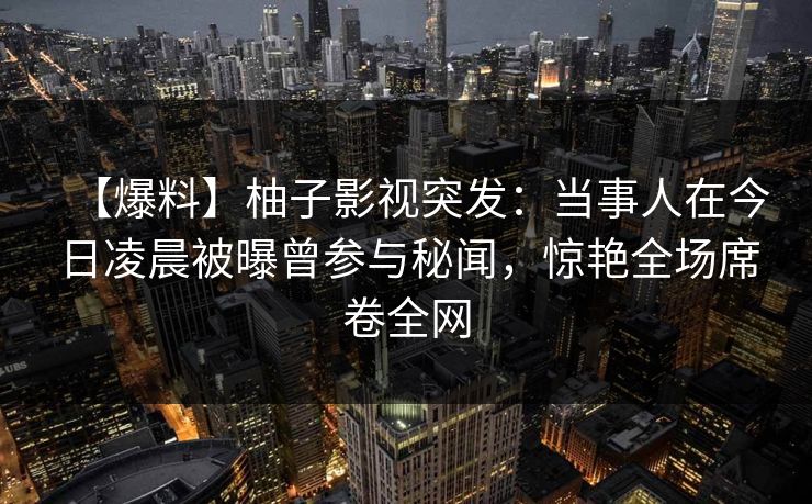 【爆料】柚子影视突发：当事人在今日凌晨被曝曾参与秘闻，惊艳全场席卷全网