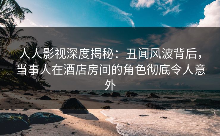 人人影视深度揭秘：丑闻风波背后，当事人在酒店房间的角色彻底令人意外