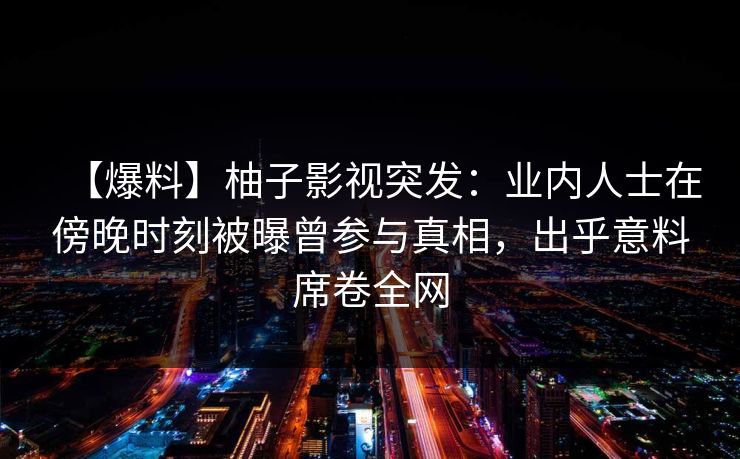【爆料】柚子影视突发:业内人士在傍晚时刻被曝曾参与真相,出乎意料席卷全网 【爆料】柚子影视突发:业内人士在傍晚时刻被曝曾参与真相,出乎意料席卷全网