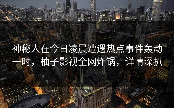 神秘人在今日凌晨遭遇热点事件轰动一时，柚子影视全网炸锅，详情深扒