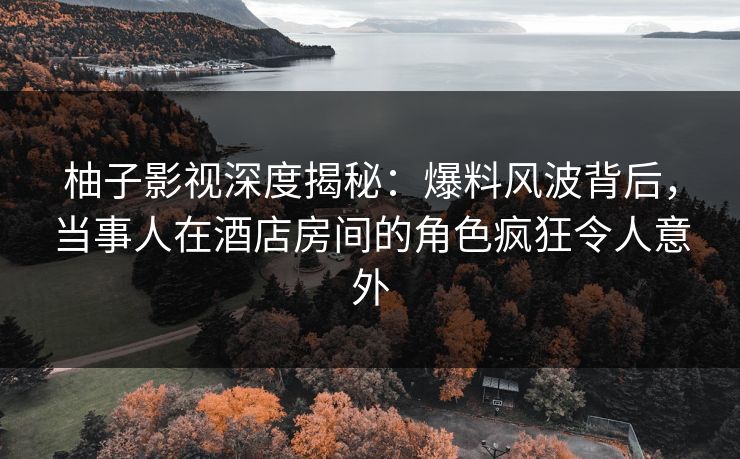 柚子影视深度揭秘：爆料风波背后，当事人在酒店房间的角色疯狂令人意外