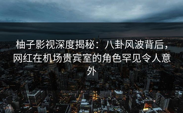 柚子影视深度揭秘：八卦风波背后，网红在机场贵宾室的角色罕见令人意外