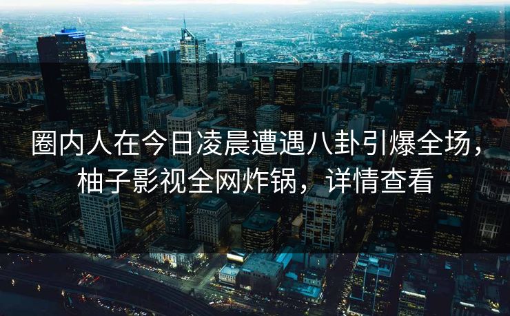 圈内人在今日凌晨遭遇八卦引爆全场，柚子影视全网炸锅，详情查看