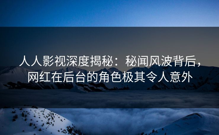 人人影视深度揭秘：秘闻风波背后，网红在后台的角色极其令人意外