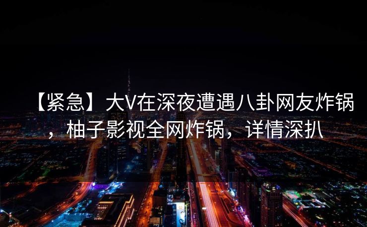 【紧急】大V在深夜遭遇八卦网友炸锅，柚子影视全网炸锅，详情深扒