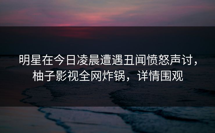 明星在今日凌晨遭遇丑闻愤怒声讨，柚子影视全网炸锅，详情围观