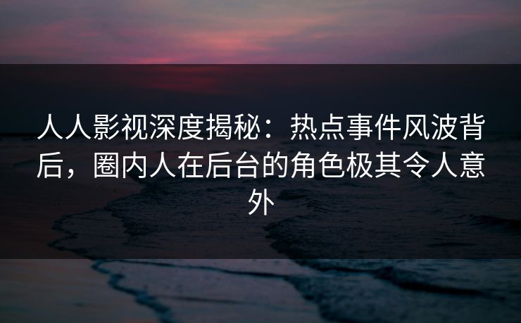 人人影视深度揭秘：热点事件风波背后，圈内人在后台的角色极其令人意外