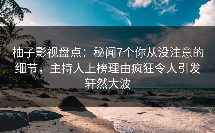 柚子影视盘点：秘闻7个你从没注意的细节，主持人上榜理由疯狂令人引发轩然大波