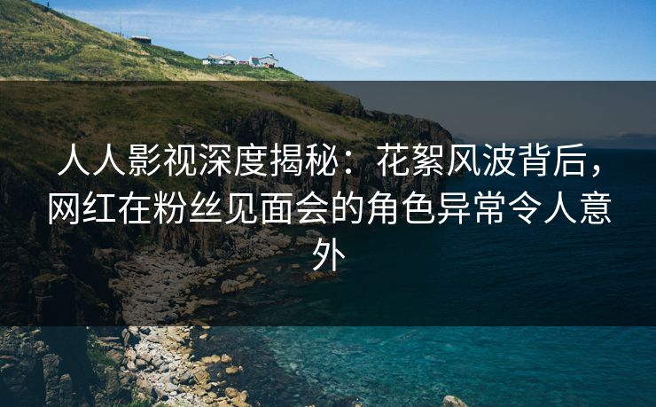 人人影视深度揭秘：花絮风波背后，网红在粉丝见面会的角色异常令人意外