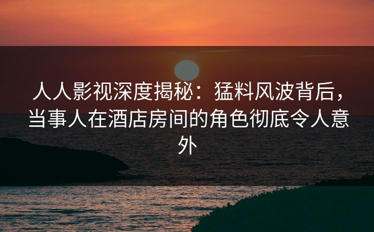 人人影视深度揭秘：猛料风波背后，当事人在酒店房间的角色彻底令人意外