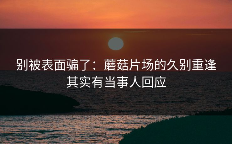 别被表面骗了：蘑菇片场的久别重逢其实有当事人回应