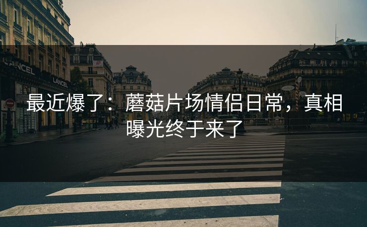 最近爆了：蘑菇片场情侣日常，真相曝光终于来了