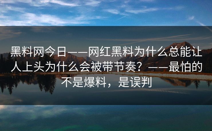 黑料网今日——网红黑料为什么总能让人上头为什么会被带节奏？——最怕的不是爆料，是误判