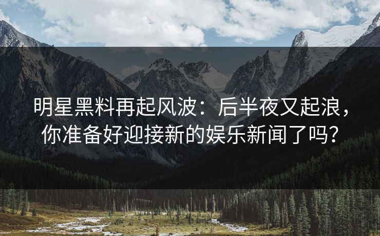 明星黑料再起风波：后半夜又起浪，你准备好迎接新的娱乐新闻了吗？
