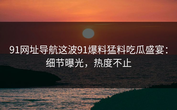 91网址导航这波91爆料猛料吃瓜盛宴：细节曝光，热度不止